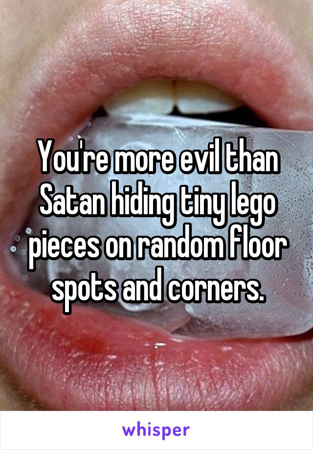 You're more evil than Satan hiding tiny lego pieces on random floor spots and corners.