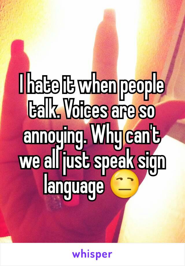 I hate it when people talk. Voices are so annoying. Why can't we all just speak sign language 😒