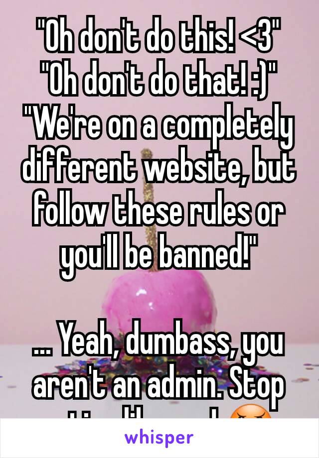 "Oh don't do this! <3"
"Oh don't do that! :)"
"We're on a completely different website, but follow these rules or you'll be banned!"

... Yeah, dumbass, you aren't an admin. Stop acting like one! 😠