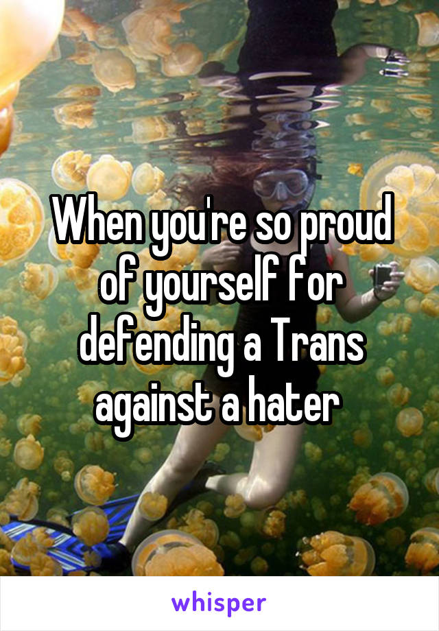 When you're so proud of yourself for defending a Trans against a hater 