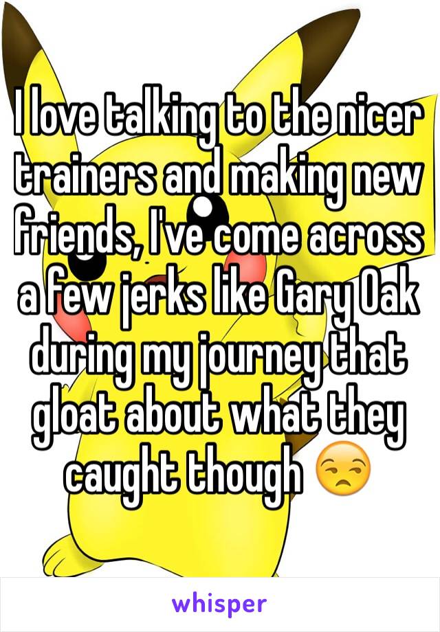 I love talking to the nicer trainers and making new friends, I've come across a few jerks like Gary Oak during my journey that gloat about what they caught though 😒