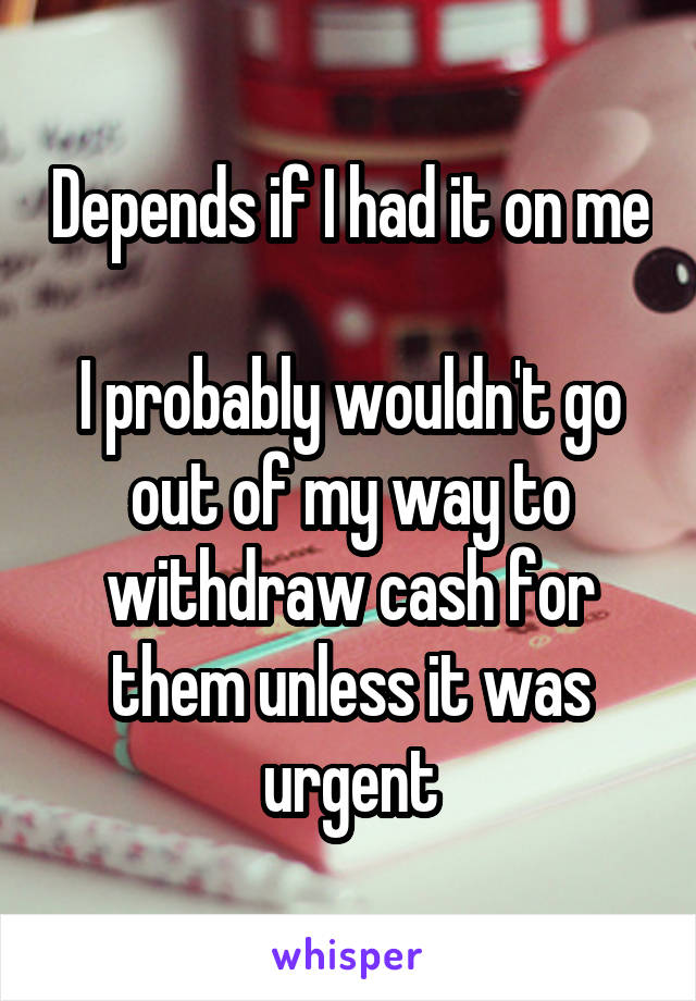 Depends if I had it on me

I probably wouldn't go out of my way to withdraw cash for them unless it was urgent