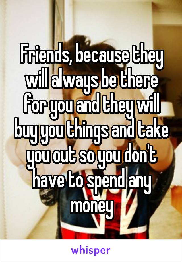 Friends, because they will always be there for you and they will buy you things and take you out so you don't have to spend any money