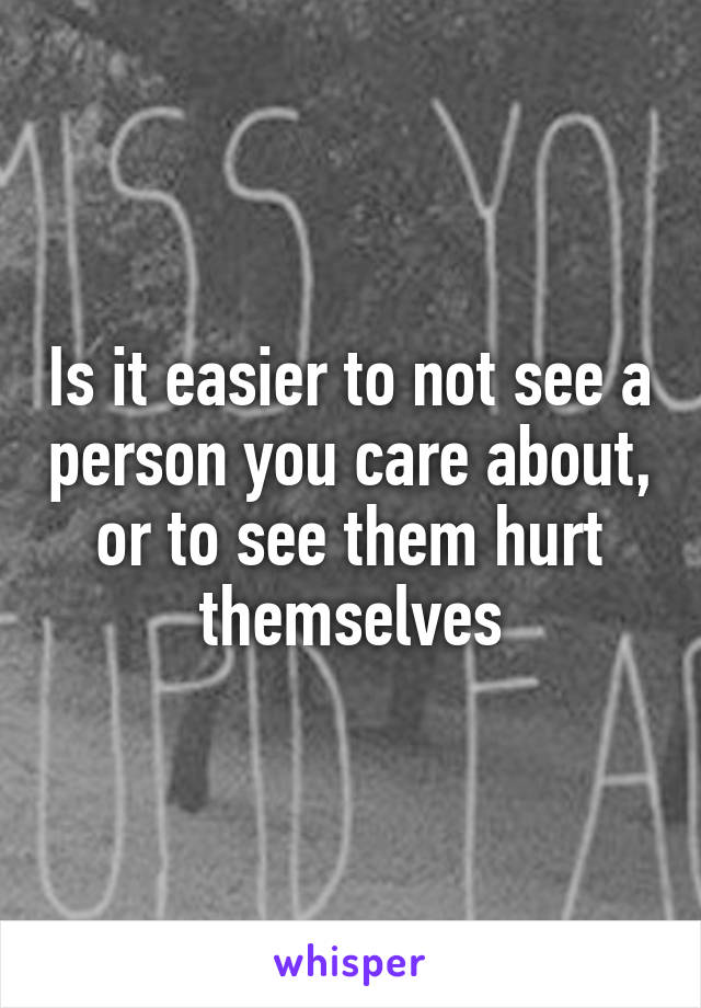 Is it easier to not see a person you care about, or to see them hurt themselves