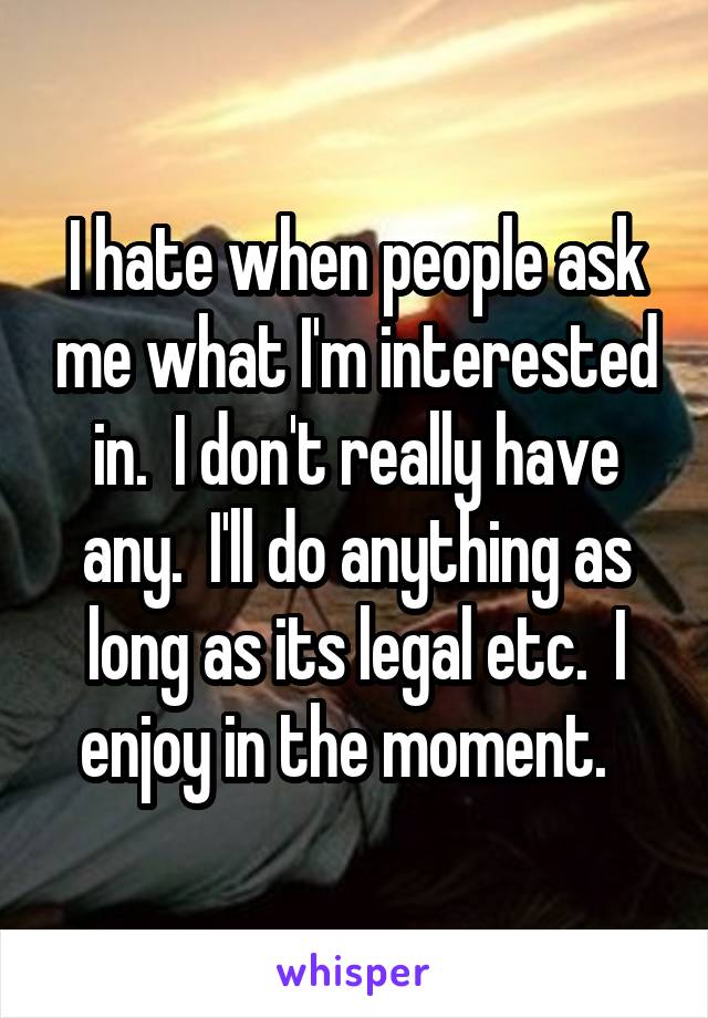 I hate when people ask me what I'm interested in.  I don't really have any.  I'll do anything as long as its legal etc.  I enjoy in the moment.  