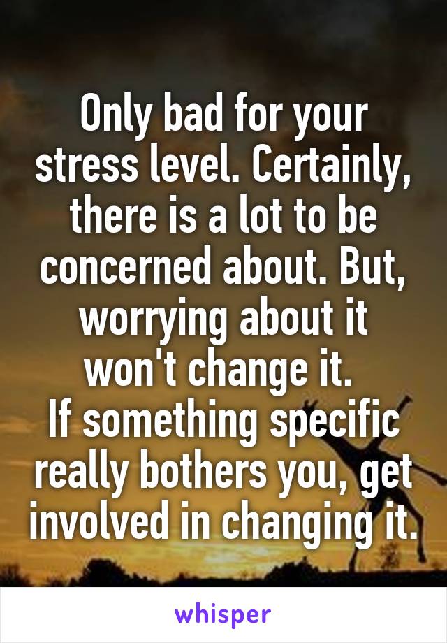 Only bad for your stress level. Certainly, there is a lot to be concerned about. But, worrying about it won't change it. 
If something specific really bothers you, get involved in changing it.