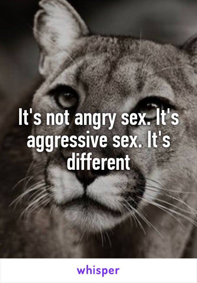 It's not angry sex. It's aggressive sex. It's different