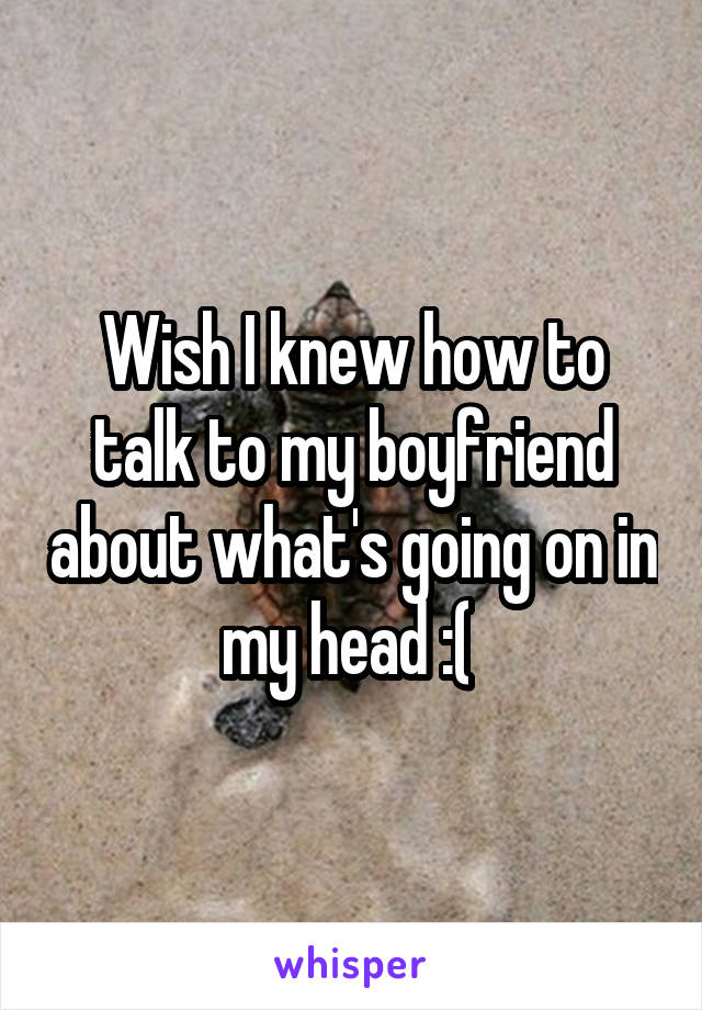 Wish I knew how to talk to my boyfriend about what's going on in my head :( 