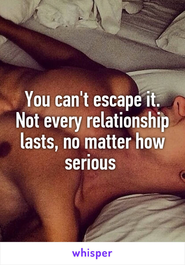 You can't escape it. Not every relationship lasts, no matter how serious 