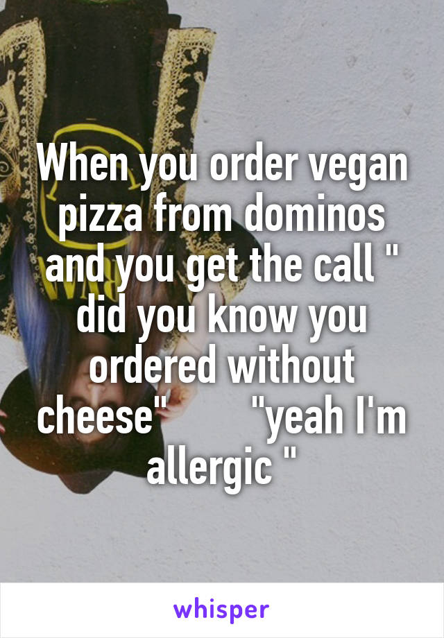 When you order vegan pizza from dominos and you get the call " did you know you ordered without cheese"        "yeah I'm allergic "