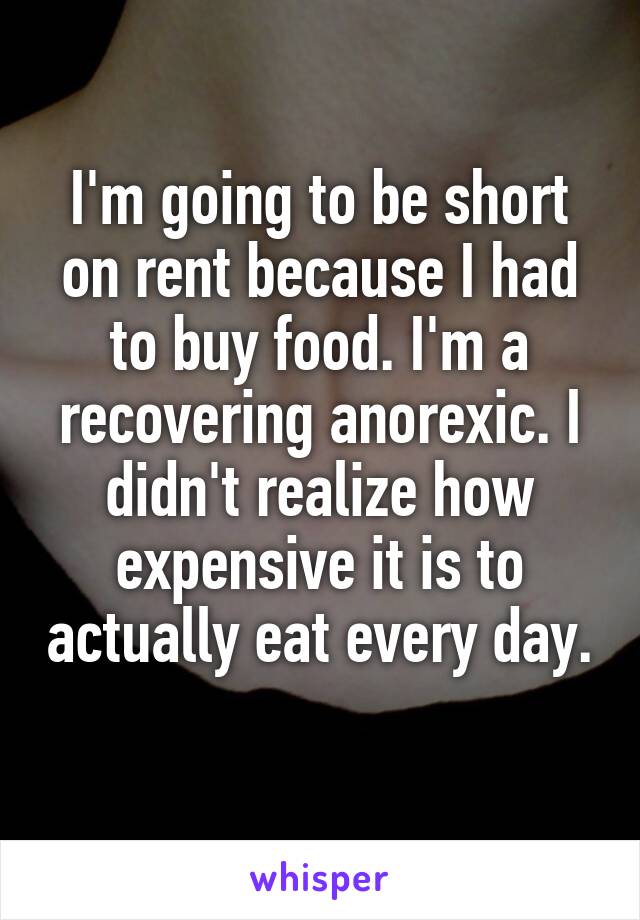 I'm going to be short on rent because I had to buy food. I'm a recovering anorexic. I didn't realize how expensive it is to actually eat every day. 