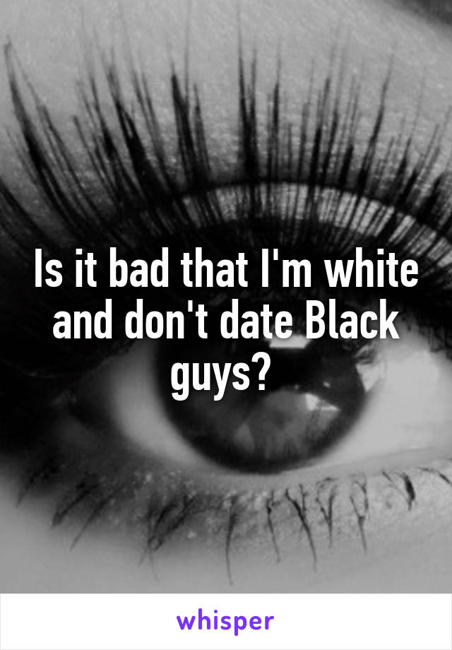 Is it bad that I'm white and don't date Black guys? 