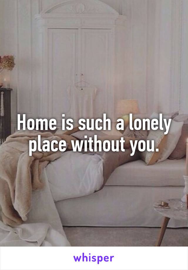 Home is such a lonely place without you.