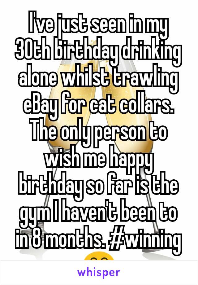 I've just seen in my 30th birthday drinking alone whilst trawling eBay for cat collars. The only person to wish me happy birthday so far is the gym I haven't been to in 8 months. #winning 😂