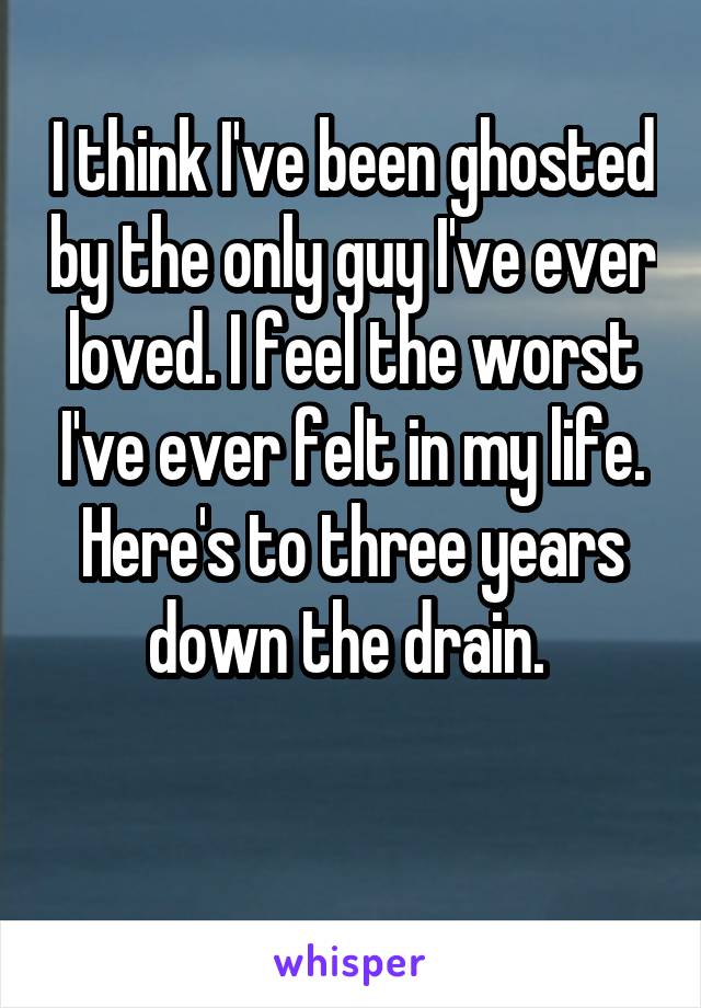 I think I've been ghosted by the only guy I've ever loved. I feel the worst I've ever felt in my life.
Here's to three years down the drain. 

