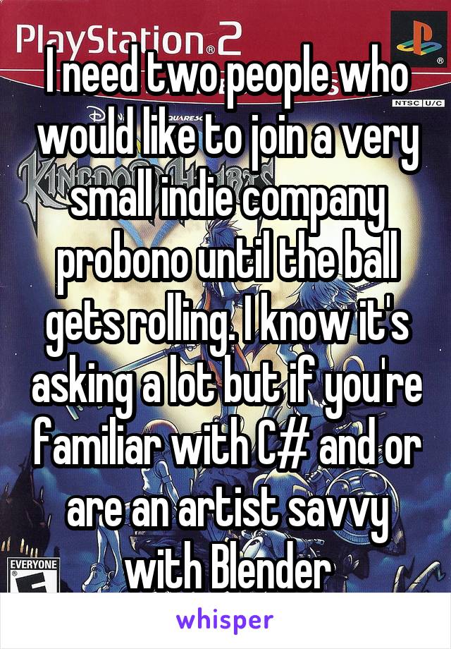 I need two people who would like to join a very small indie company probono until the ball gets rolling. I know it's asking a lot but if you're familiar with C# and or are an artist savvy with Blender