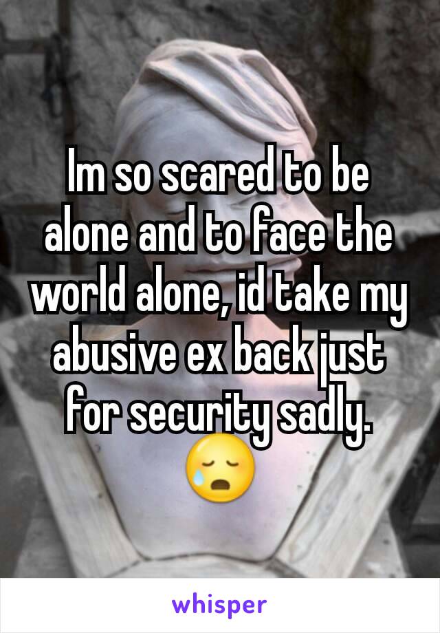 Im so scared to be alone and to face the world alone, id take my abusive ex back just for security sadly. 😥