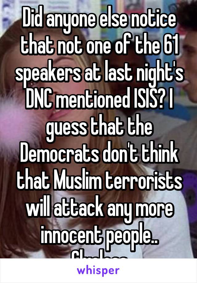 Did anyone else notice that not one of the 61 speakers at last night's DNC mentioned ISIS? I guess that the Democrats don't think that Muslim terrorists will attack any more innocent people.. Clueless