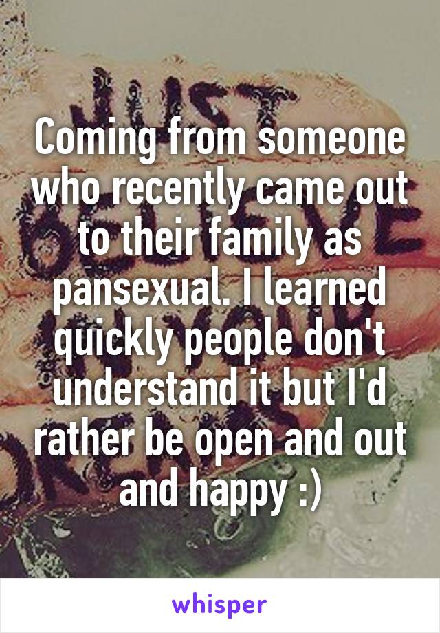 Coming from someone who recently came out to their family as pansexual. I learned quickly people don't understand it but I'd rather be open and out and happy :)