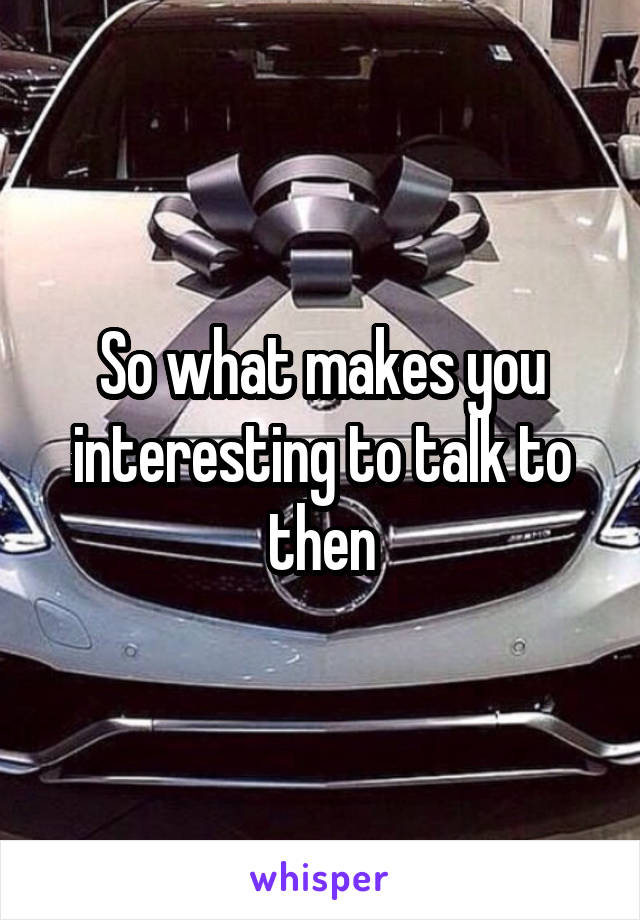 So what makes you interesting to talk to then