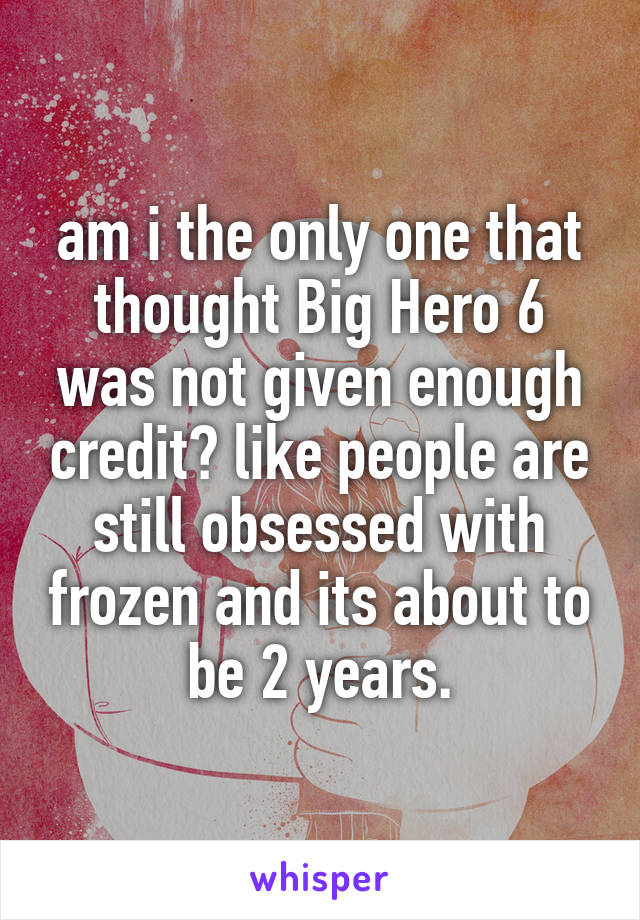 am i the only one that thought Big Hero 6 was not given enough credit? like people are still obsessed with frozen and its about to be 2 years.