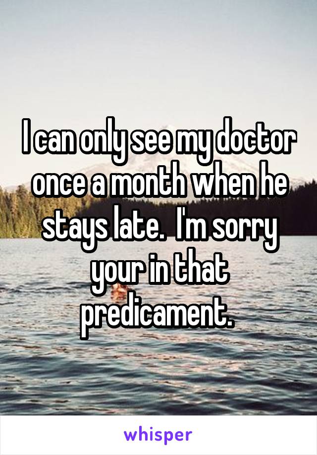 I can only see my doctor once a month when he stays late.  I'm sorry your in that predicament. 