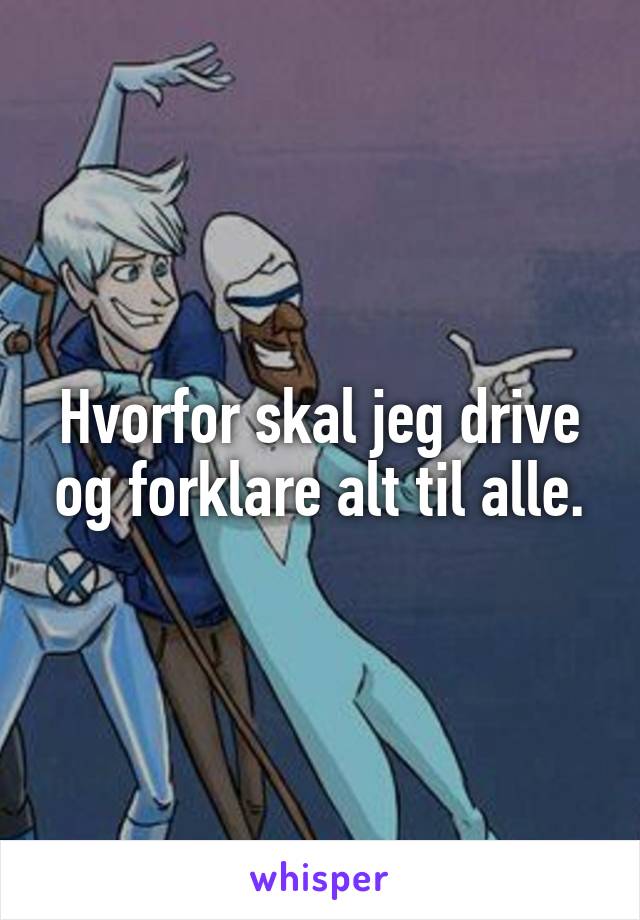 Hvorfor skal jeg drive og forklare alt til alle.