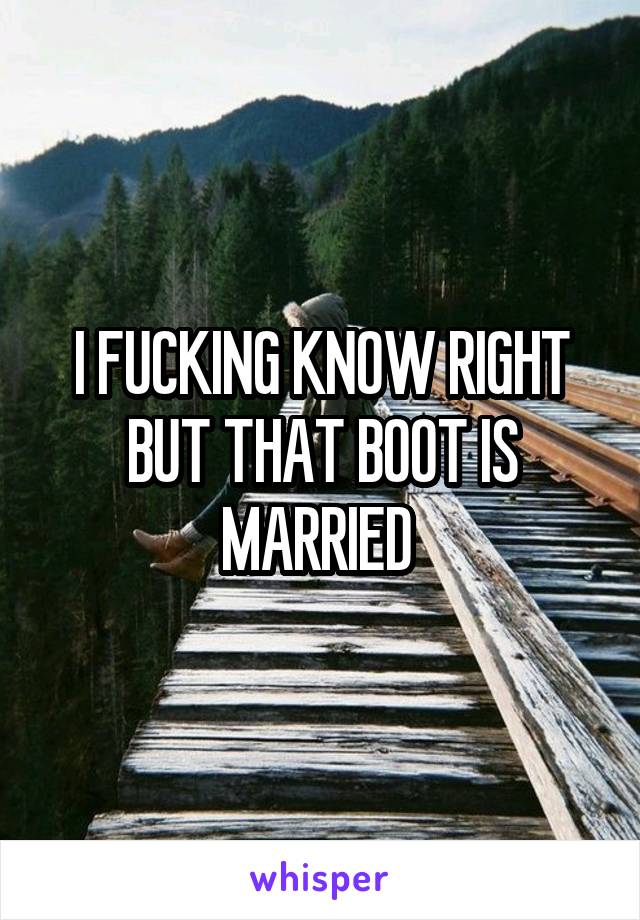 I FUCKING KNOW RIGHT BUT THAT BOOT IS MARRIED 