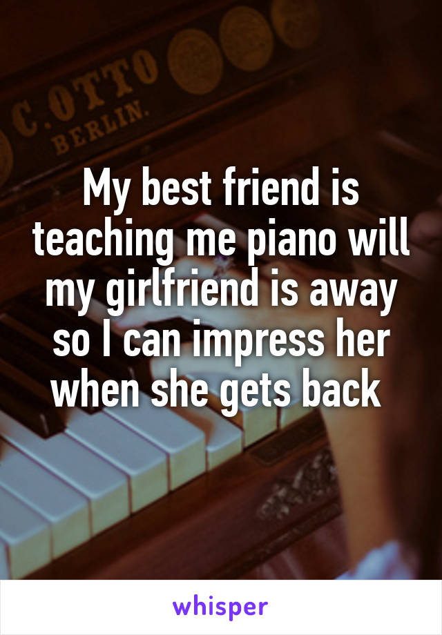 My best friend is teaching me piano will my girlfriend is away so I can impress her when she gets back 
