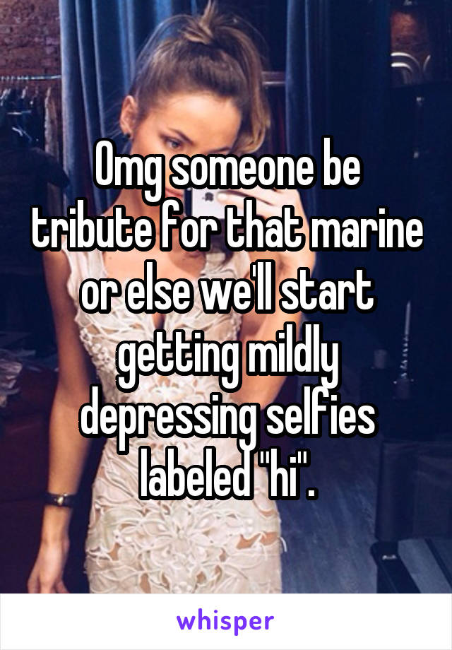 Omg someone be tribute for that marine or else we'll start getting mildly depressing selfies labeled "hi".