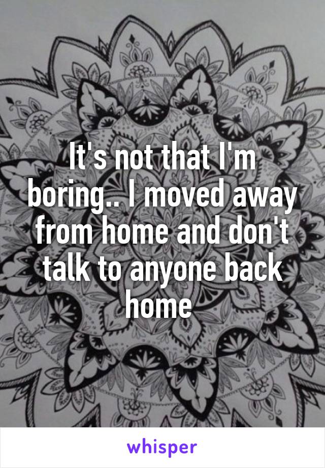 It's not that I'm boring.. I moved away from home and don't talk to anyone back home 