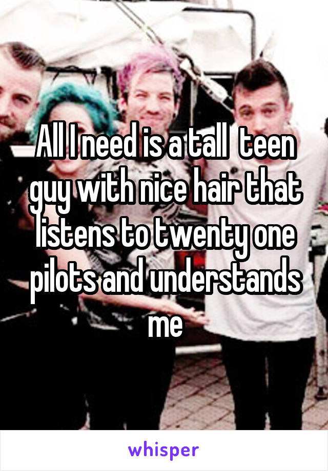 All I need is a tall  teen guy with nice hair that listens to twenty one pilots and understands me