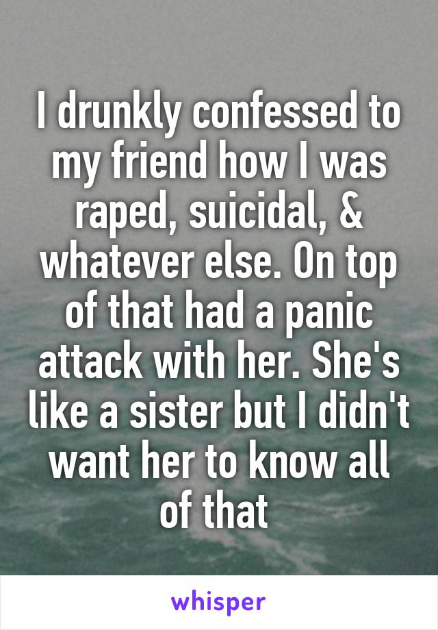 I drunkly confessed to my friend how I was raped, suicidal, & whatever else. On top of that had a panic attack with her. She's like a sister but I didn't want her to know all of that 