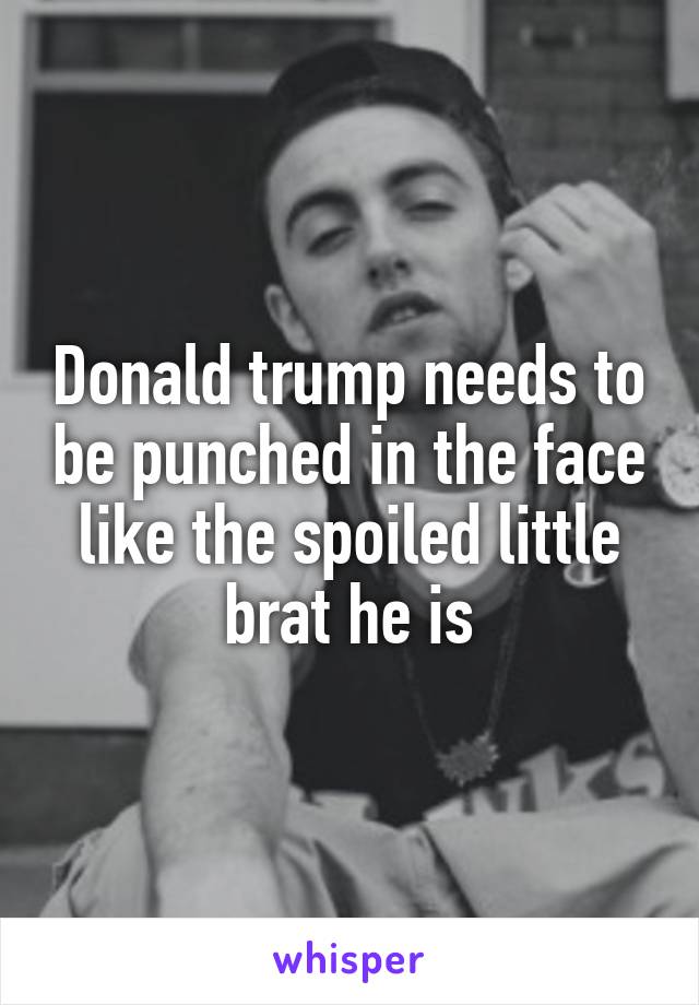 Donald trump needs to be punched in the face like the spoiled little brat he is