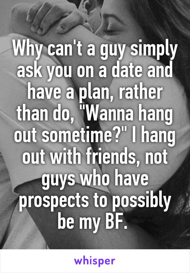 Why can't a guy simply ask you on a date and have a plan, rather than do, "Wanna hang out sometime?" I hang out with friends, not guys who have prospects to possibly be my BF. 