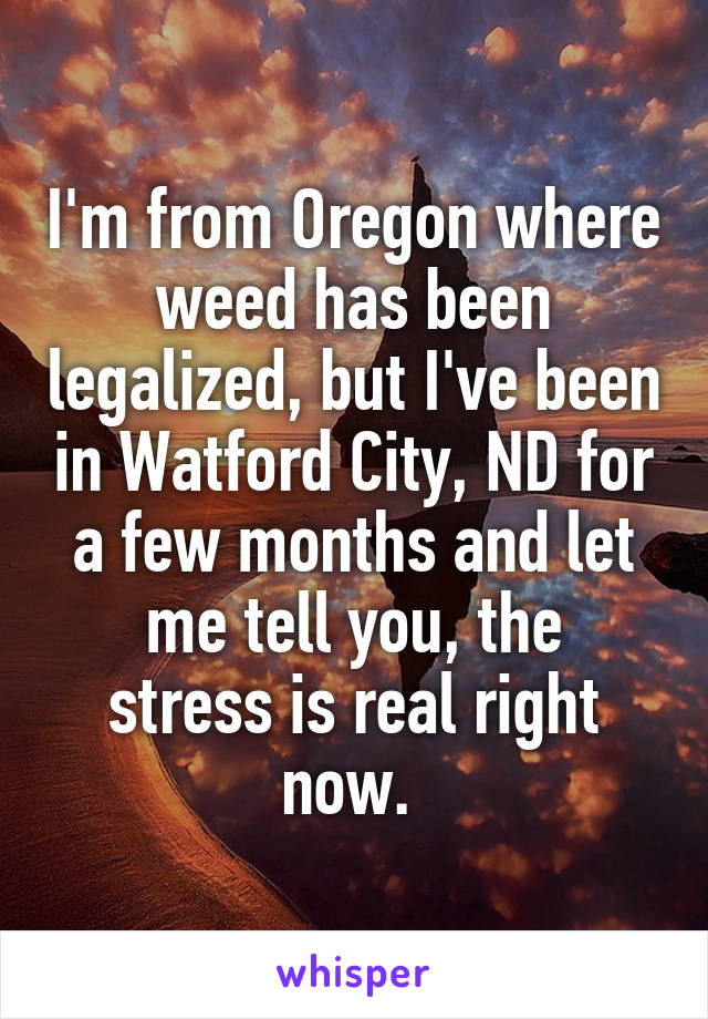 I'm from Oregon where weed has been legalized, but I've been in Watford City, ND for a few months and let
me tell you, the stress is real right now. 