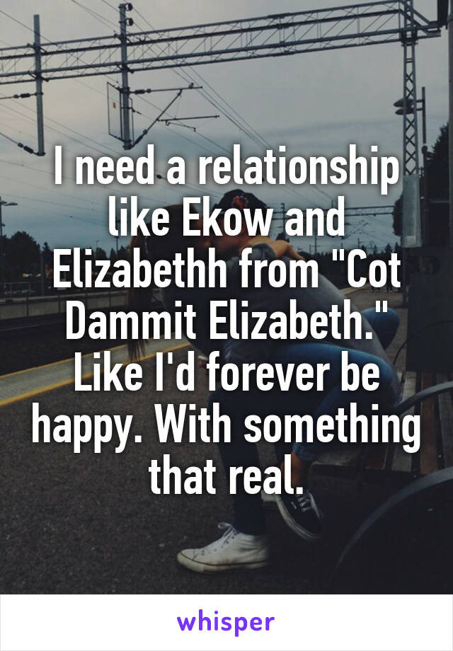 I need a relationship like Ekow and Elizabethh from "Cot Dammit Elizabeth." Like I'd forever be happy. With something that real.