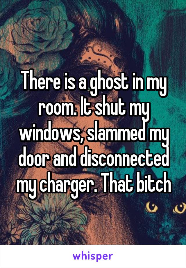 There is a ghost in my room. It shut my windows, slammed my door and disconnected my charger. That bitch