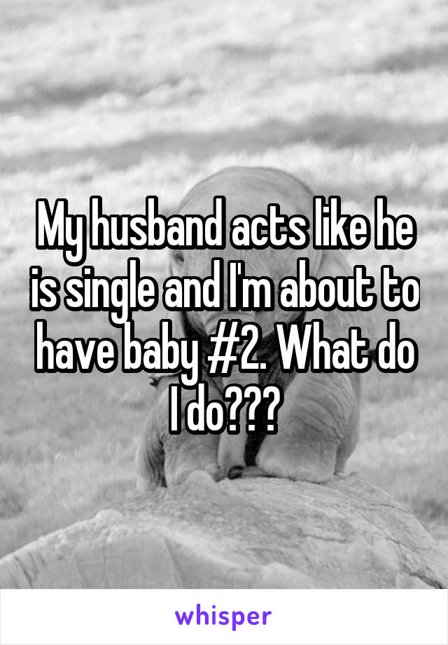 My husband acts like he is single and I'm about to have baby #2. What do I do???