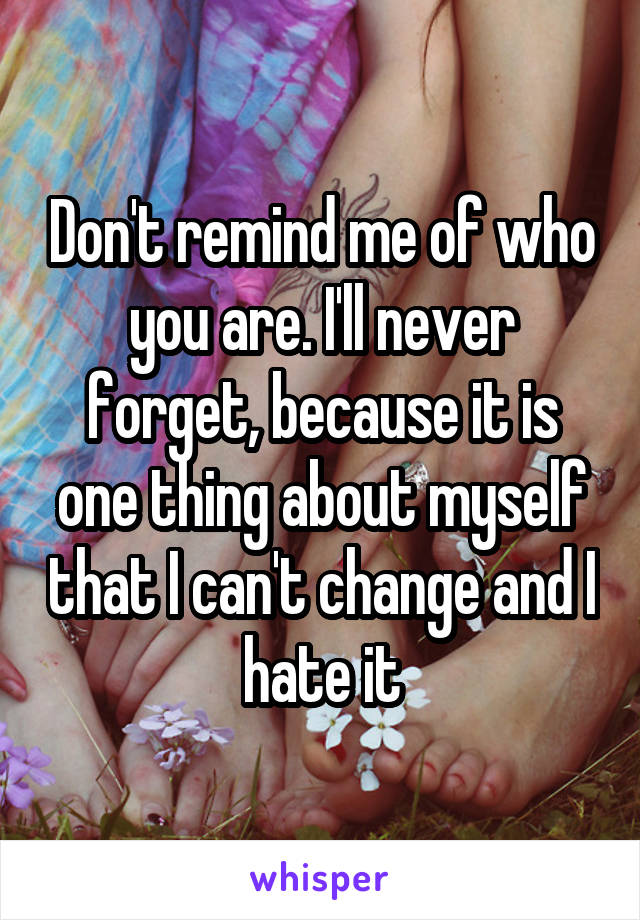 Don't remind me of who you are. I'll never forget, because it is one thing about myself that I can't change and I hate it