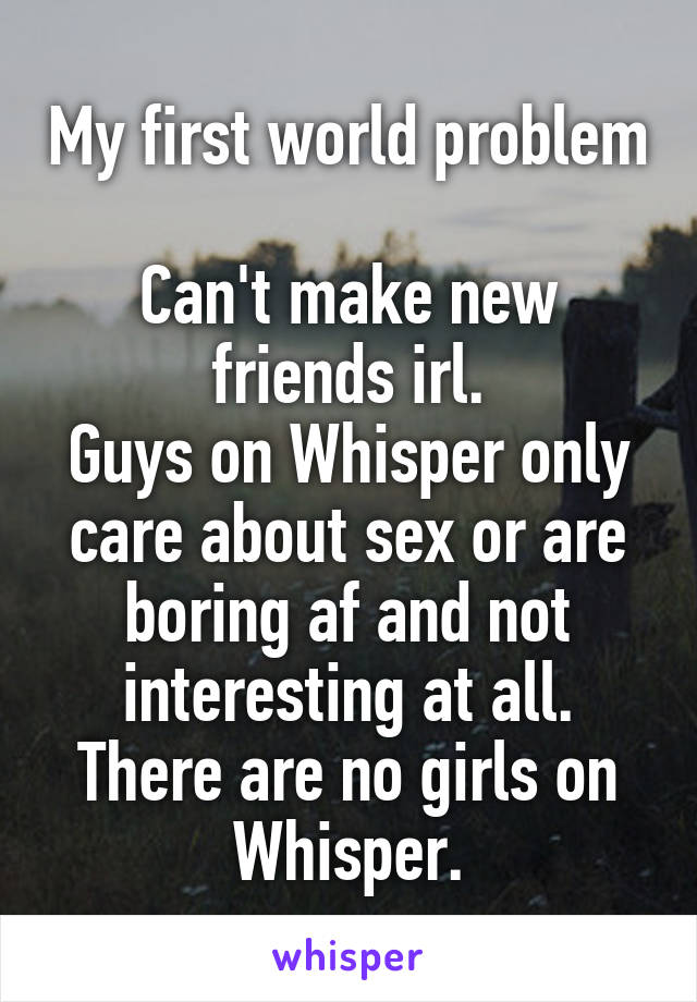 My first world problem

Can't make new friends irl.
Guys on Whisper only care about sex or are boring af and not interesting at all.
There are no girls on Whisper.