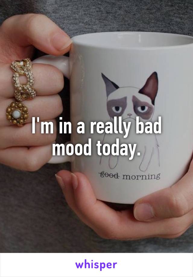 I'm in a really bad mood today.