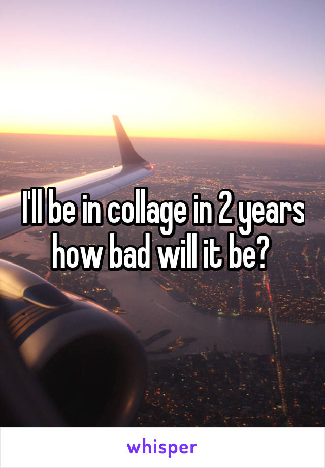 I'll be in collage in 2 years how bad will it be? 