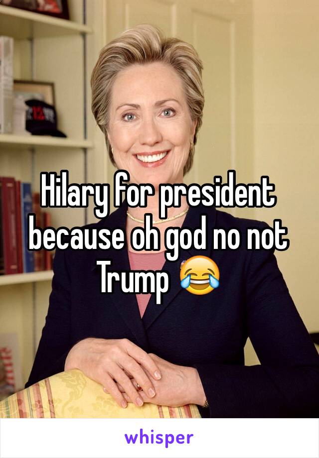 Hilary for president because oh god no not Trump 😂