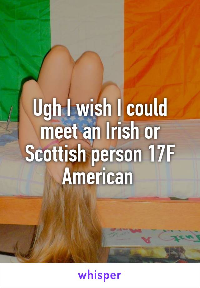 Ugh I wish I could meet an Irish or Scottish person 17F American 