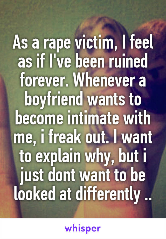 As a rape victim, I feel as if I've been ruined forever. Whenever a boyfriend wants to become intimate with me, i freak out. I want to explain why, but i just dont want to be looked at differently ..