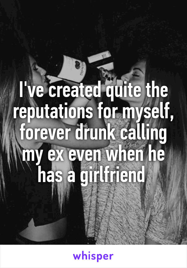 I've created quite the reputations for myself, forever drunk calling my ex even when he has a girlfriend 