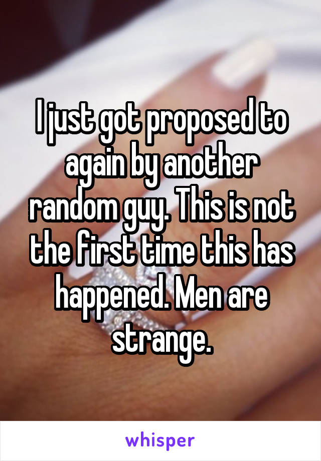 I just got proposed to again by another random guy. This is not the first time this has happened. Men are strange.