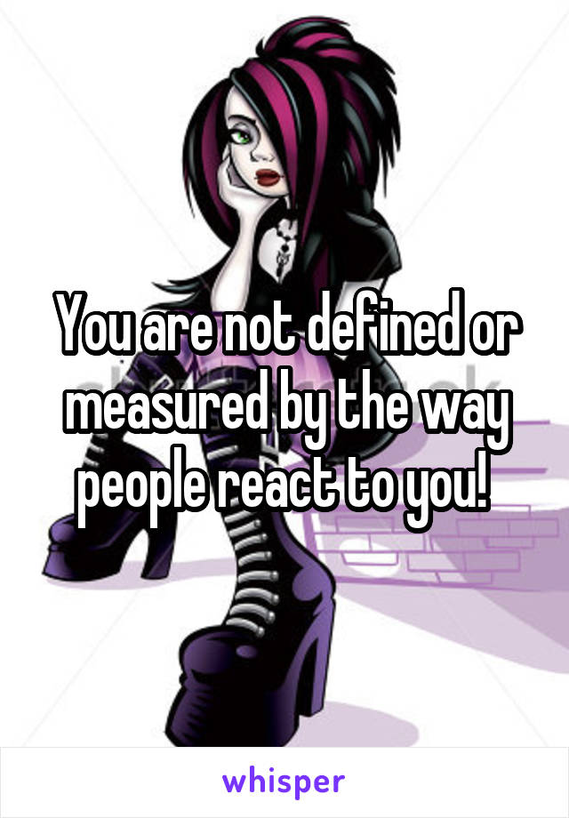 You are not defined or measured by the way people react to you! 