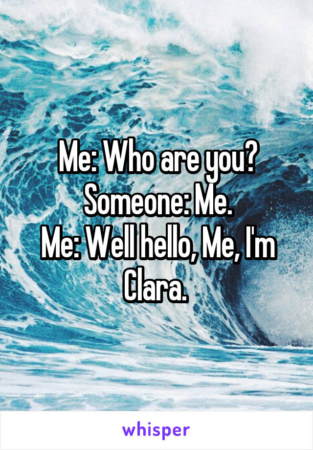 Me: Who are you?
Someone: Me.
Me: Well hello, Me, I'm Clara. 